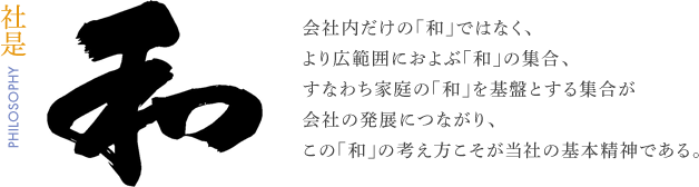 【社是】会社内だけの「和」ではなく、より広範囲におよぶ「和」の集合、すなわち家庭の「和」を基盤とする集合が会社の発展につながり、この「和」の考え方こそが当社の基本精神である。