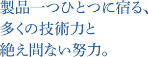 製品一つひとつに宿る、多くの技術力と絶え間ない努力。