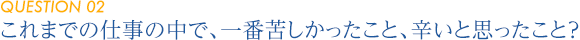 【QUESTION 02】これまでの仕事の中で、
一番苦しかったこと、辛いと思ったこと？ 