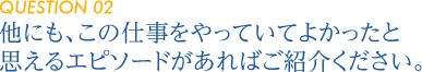 【QUESTION 02】他にも、この仕事をやっていてよかったと思えるエピソードがあればご紹介ください。