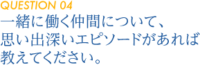 【QUESTION 04】一緒に働く仲間について、思い出深いエピソードがあれば教えてください。