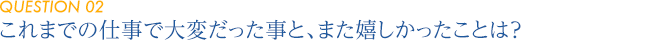 【QUESTION 02】これまでの仕事で大変だった事と、また嬉しかったことは？