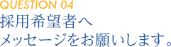 【QUESTION 04】採用希望者へメッセージをお願いします。