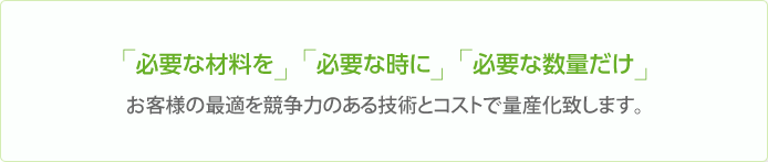 「必要な材料を」「必要な時に」「必要な数量だけ」お客様の最適を競争力のある技術とコストで量産化致します。