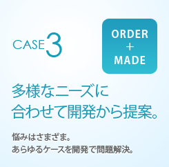 CASE3 ORDER+MADE 多様なニーズに合わせて開発から提案。 悩みはさまざま。あらゆるケースを開発で問題解決。