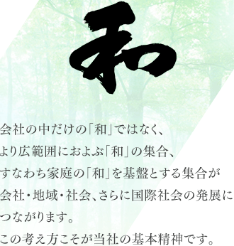 会社の中だけの「和」ではなく、より広範囲におよぶ「和」の集合、すなわち家庭の「和」を基盤とする集合が会社・地域・社会、さらに国際社会の発展につながります。この考え方こそが当社の基本精神です。